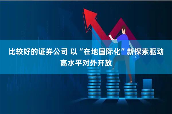 比较好的证券公司 以“在地国际化”新探索驱动高水平对外开放