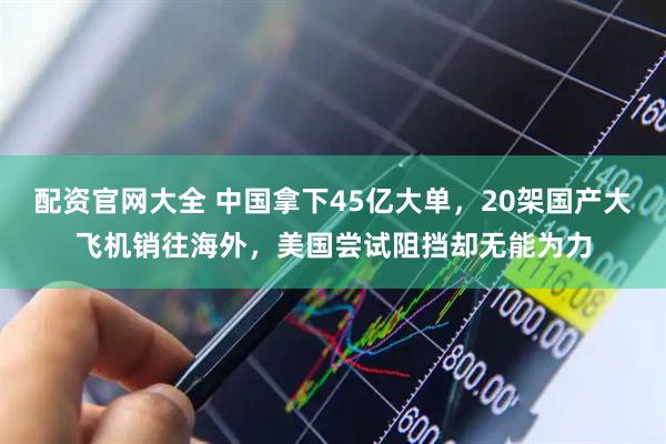 配资官网大全 中国拿下45亿大单，20架国产大飞机销往海外，美国尝试阻挡却无能为力