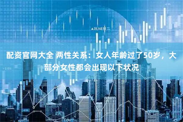 配资官网大全 两性关系：女人年龄过了50岁，大部分女性都会出现以下状况