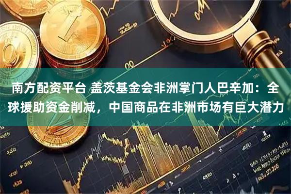 南方配资平台 盖茨基金会非洲掌门人巴辛加：全球援助资金削减，中国商品在非洲市场有巨大潜力