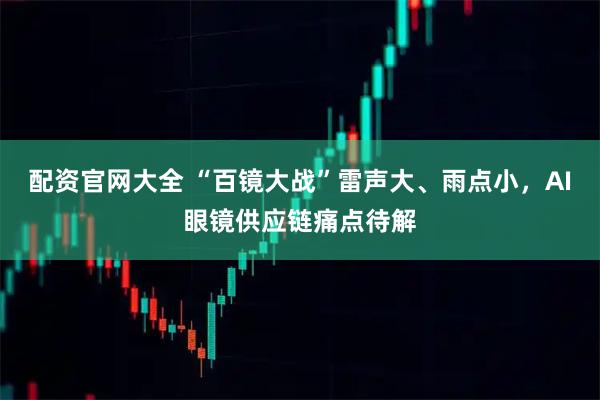 配资官网大全 “百镜大战”雷声大、雨点小，AI眼镜供应链痛点待解