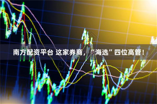 南方配资平台 这家券商，“海选”四位高管！