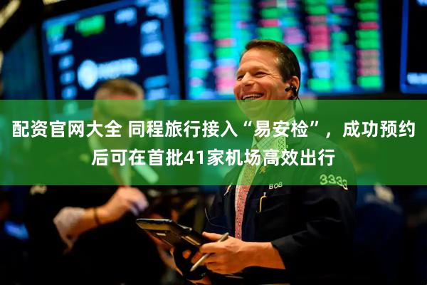 配资官网大全 同程旅行接入“易安检”，成功预约后可在首批41家机场高效出行