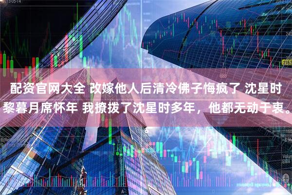 配资官网大全 改嫁他人后清冷佛子悔疯了 沈星时黎暮月席怀年 我撩拨了沈星时多年，他都无动于衷。