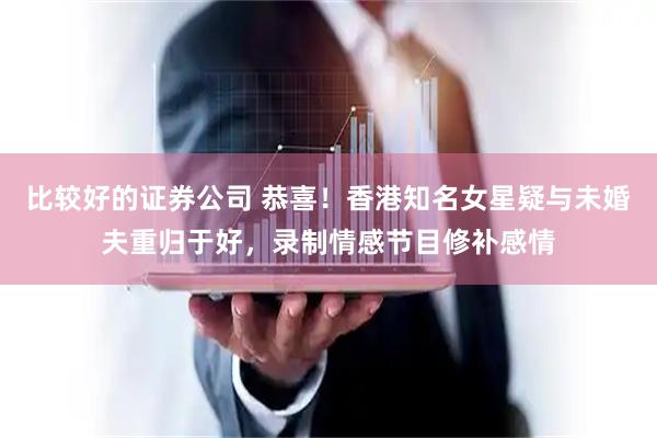 比较好的证券公司 恭喜！香港知名女星疑与未婚夫重归于好，录制情感节目修补感情