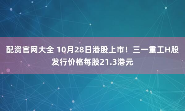 配资官网大全 10月28日港股上市！三一重工H股发行价格每股21.3港元