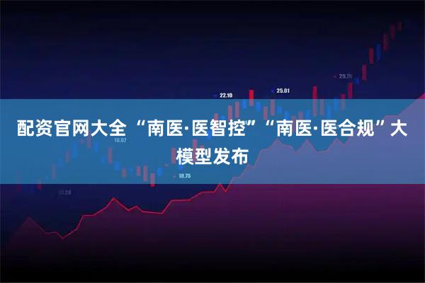 配资官网大全 “南医·医智控”“南医·医合规”大模型发布
