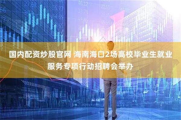 国内配资炒股官网 海南海口2场高校毕业生就业服务专项行动招聘会举办