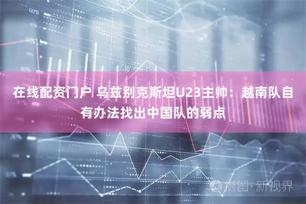 在线配资门户 乌兹别克斯坦U23主帅：越南队自有办法找出中国队的弱点