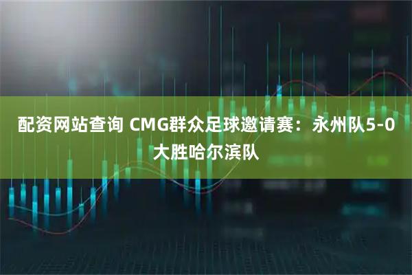 配资网站查询 CMG群众足球邀请赛：永州队5-0大胜哈尔滨队