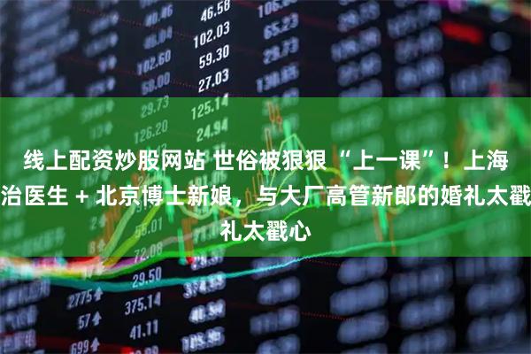 线上配资炒股网站 世俗被狠狠 “上一课”!上海主治医生 + 北京博士新娘,与大厂高管新郎的婚礼太戳心