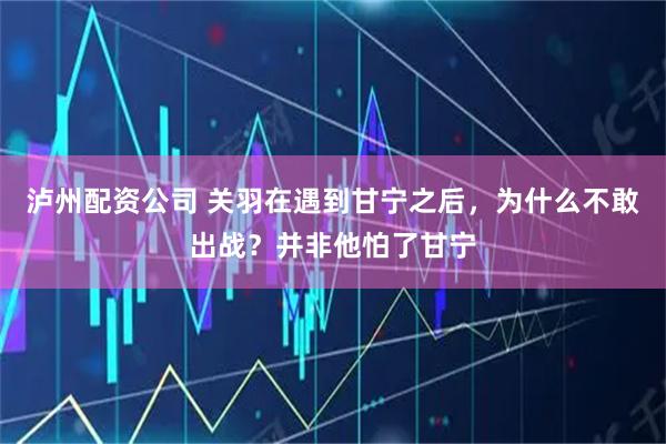 泸州配资公司 关羽在遇到甘宁之后，为什么不敢出战？并非他怕了甘宁