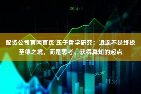 配资公司官网首页 庄子哲学研究：逍遥不是终极至德之境，而是思考、获得真知的起点