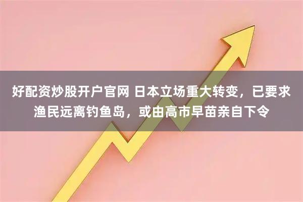 好配资炒股开户官网 日本立场重大转变，已要求渔民远离钓鱼岛，或由高市早苗亲自下令