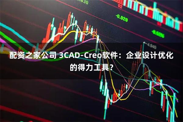 配资之家公司 3CAD-Creo软件：企业设计优化的得力工具？