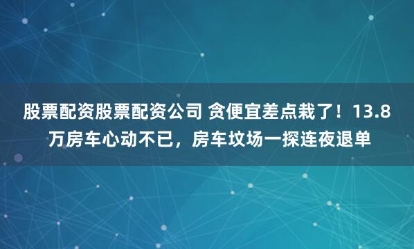 股票配资股票配资公司 贪便宜差点栽了！13.8 万房车心动不已，房车坟场一探连夜退单