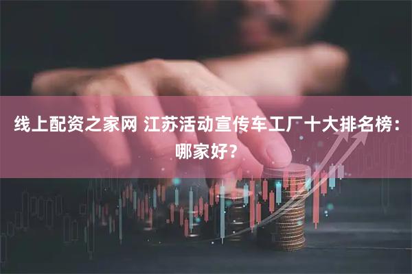线上配资之家网 江苏活动宣传车工厂十大排名榜:哪家好?