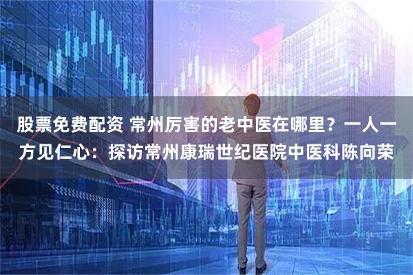 股票免费配资 常州厉害的老中医在哪里?一人一方见仁心:探访常州康瑞世纪医院中医科陈向荣