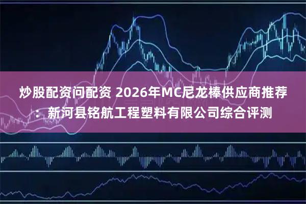 炒股配资问配资 2026年MC尼龙棒供应商推荐：新河县铭航工程塑料有限公司综合评测