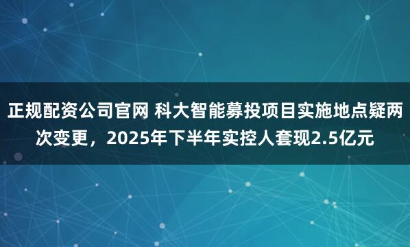 正规配资公司官网 科大智能募投项目实施地点疑两次变更，2025年下半年实控人套现2.5亿元