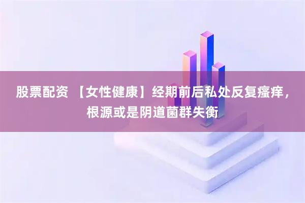 股票配资 【女性健康】经期前后私处反复瘙痒，根源或是阴道菌群失衡
