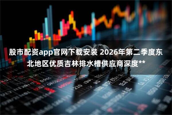股市配资app官网下载安装 2026年第二季度东北地区优质吉林排水槽供应商深度**