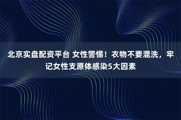 北京实盘配资平台 女性警惕！衣物不要混洗，牢记女性支原体感染5大因素