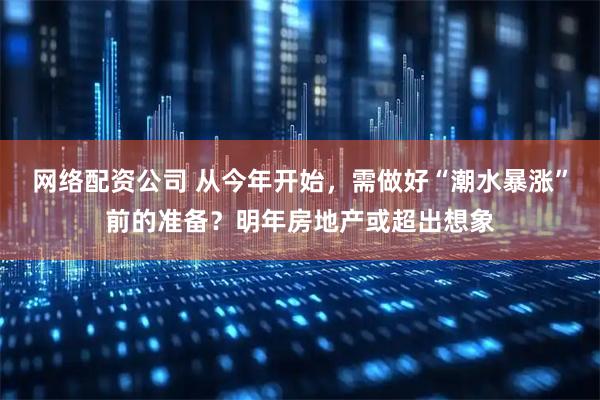 网络配资公司 从今年开始，需做好“潮水暴涨”前的准备？明年房地产或超出想象
