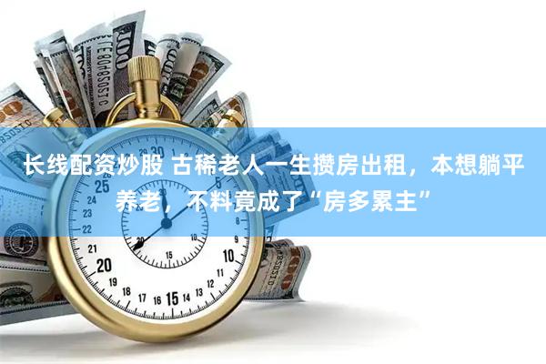 长线配资炒股 古稀老人一生攒房出租，本想躺平养老，不料竟成了“房多累主”