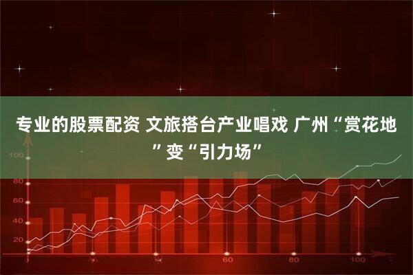 专业的股票配资 文旅搭台产业唱戏 广州“赏花地”变“引力场”