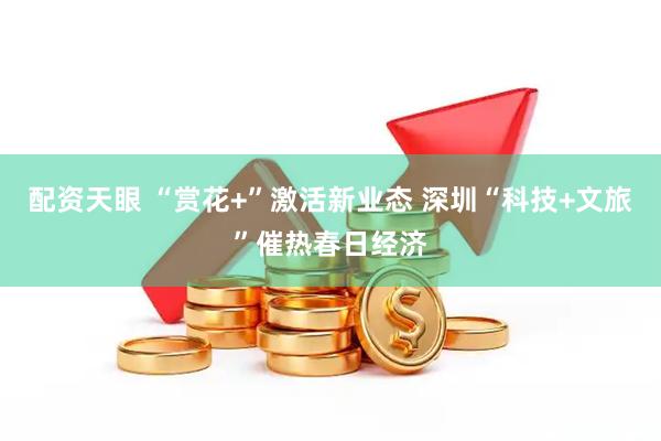 配资天眼 “赏花+”激活新业态 深圳“科技+文旅”催热春日经济