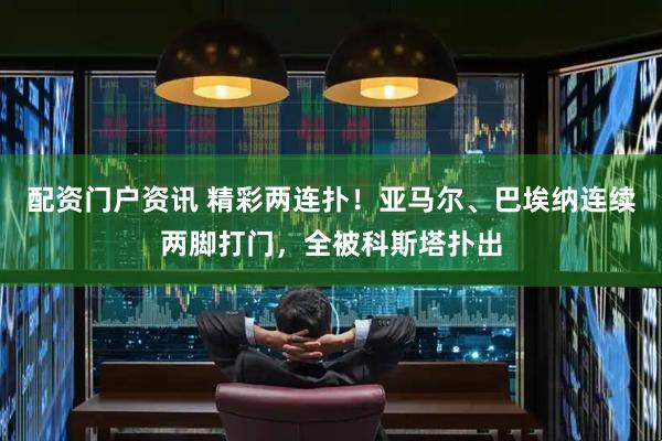 配资门户资讯 精彩两连扑！亚马尔、巴埃纳连续两脚打门，全被科斯塔扑出