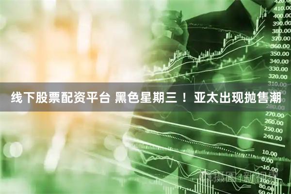 线下股票配资平台 黑色星期三 ！亚太出现抛售潮