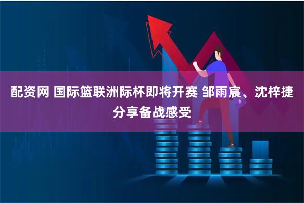 配资网 国际篮联洲际杯即将开赛 邹雨宸、沈梓捷分享备战感受